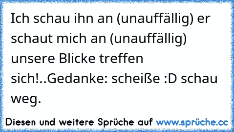 Ich schau ihn an (unauffällig) er schaut mich an (unauffällig) unsere Blicke treffen sich!..
Gedanke: scheiße :D schau weg.