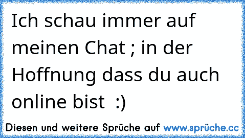 Ich schau immer auf meinen Chat ; in der Hoffnung dass du auch online bist ♥ :)