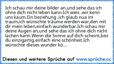 Ich schau mir deine bilder an,
und sehe das ich ohne dich nicht leben kann.
Ich weis ,wir kenn uns kaum.
Ein beziehung ,ich glaub nua im traum,
ich wünschte träume werden war,
den mit dir mein leben,einfach wunderbar.
Ich schau mir deine Augen an,
und sehe das ich ohne dich nicht lachen kann.
Wenn die Sonne auf dich scheint,
bist du einzigartig,einfach eine schönheit.
Ich wünschte dieses wunder kö...