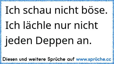 Ich schau nicht böse. Ich lächle nur nicht jeden Deppen an.