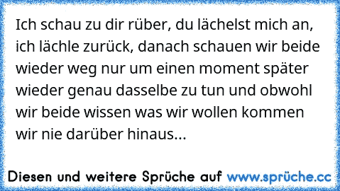 Ich schau zu dir rüber, du lächelst mich an, ich lächle zurück, danach schauen wir beide wieder weg nur um einen moment später wieder genau dasselbe zu tun und obwohl wir beide wissen was wir wollen kommen wir nie darüber hinaus...