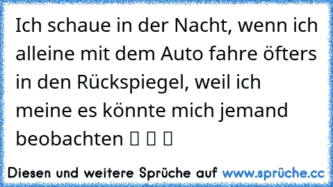 Ich schaue in der Nacht, wenn ich alleine mit dem Auto fahre öfters in den Rückspiegel, weil ich meine es könnte mich jemand beobachten ツ ツ ツ