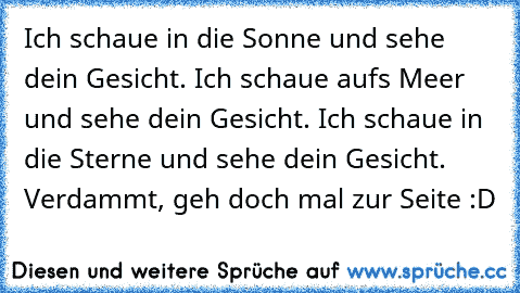 Ich schaue in die Sonne und sehe dein Gesicht. Ich schaue aufs Meer und sehe dein Gesicht. Ich schaue in die Sterne und sehe dein Gesicht. Verdammt, geh doch mal zur Seite :D