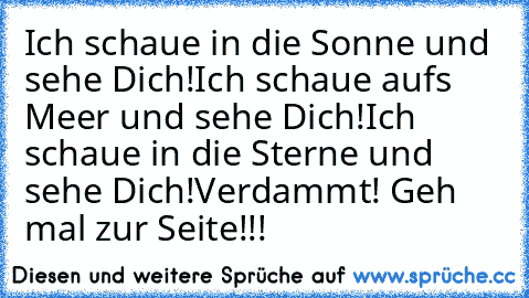 Ich schaue in die Sonne und sehe Dich!
Ich schaue aufs Meer und sehe Dich!
Ich schaue in die Sterne und sehe Dich!
Verdammt! Geh mal zur Seite!!!