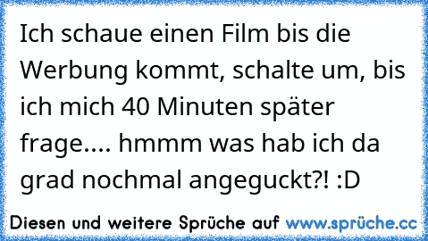 Ich schaue einen Film bis die Werbung kommt, schalte um, bis ich mich 40 Minuten später frage.... hmmm was hab ich da grad nochmal angeguckt?! :D