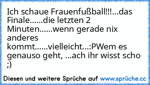 Ich schaue Frauenfußball!!!
...das Finale...
...die letzten 2 Minuten...
...wenn gerade nix anderes kommt...
...vielleicht...
:P
Wem es genauso geht, ...ach ihr wisst scho ;)