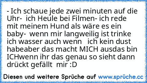 - Ich schaue jede zwei minuten auf die Uhr
-  ich Heule bei Filmen
- ich rede mit meinem Hund als wäre es ein baby
-  wenn mir langweilig ist trinke ich wasser auch wenn   ich kein dust habe
aber das macht MICH aus
das bin ICH
wenn ihr das genau so sieht dann drückt gefällt  mir :D