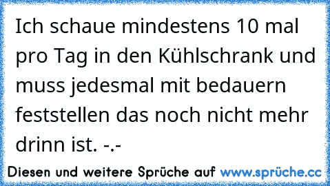 Ich schaue mindestens 10 mal pro Tag in den Kühlschrank und muss jedesmal mit bedauern feststellen das noch nicht mehr drinn ist. -.-