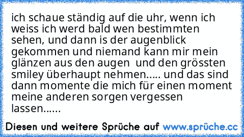 ich schaue ständig auf die uhr, wenn ich weiss ich werd bald wen bestimmten sehen, und dann is der augenblick gekommen und niemand kann mir mein glänzen aus den augen  und den grössten smiley überhaupt nehmen..... und das sind dann momente die mich für einen moment meine anderen sorgen vergessen lassen......