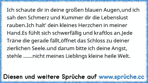 Ich schaute dir in deine großen blauen Augen,
und ich sah den Schmerz und Kummer dir die Lebenslust rauben.
Ich halt' dein kleines Herzchen in meiner Hand.
Es fühlt sich schwerfällig und kraftlos an.
Jede Träne die gerade fällt,
öffnet das Schloss zu deiner zierlichen Seele.
und darum bitte ich deine Angst, stehle ...
...nicht meines Lieblings kleine heile Welt.