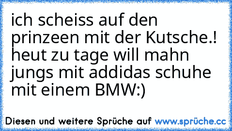 ich scheiss auf den prinzeen mit der Kutsche.! heut zu tage will mahn jungs mit addidas schuhe mit einem BMW:)♥