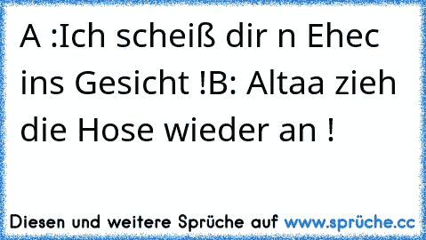 A :Ich scheiß dir n Ehec ins Gesicht !
B: Altaa zieh die Hose wieder an !