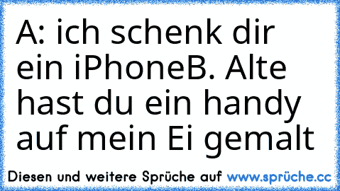 A: ich schenk dir ein iPhone
B. Alte hast du ein handy auf mein Ei gemalt