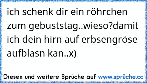 ich schenk dir ein röhrchen zum gebuststag..
wieso?
damit ich dein hirn auf erbsengröse aufblasn kan..x)