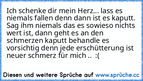 Ich schenke dir mein Herz... lass es niemals fallen denn dann ist es kaputt. Sag ihm niemals das es sowieso nichts wert ist, dann geht es an den schmerzen kaputt behandle es vorsichtig denn jede erschütterung ist neuer schmerz für mich .. ♥ :(