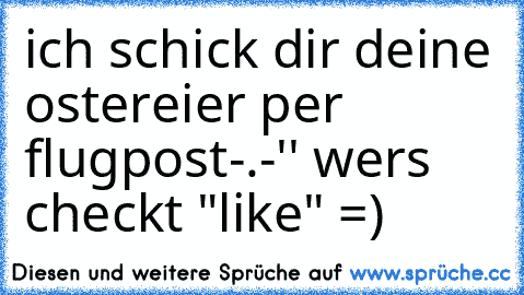 ich schick dir deine ostereier per flugpost-.-'' 
wers checkt "like" =)