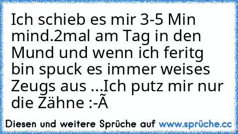 Ich schieb es mir 3-5 Min mind.2mal am Tag in den Mund und wenn ich feritg bin spuck es immer weises Zeugs aus ...
Ich putz mir nur die Zähne :-Ð