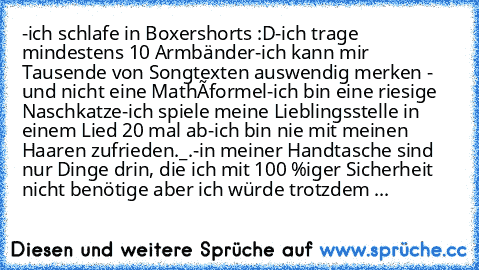 -ich schlafe in Boxershorts :D
-ich trage mindestens 10 Armbänder
-ich kann mir Tausende von Songtexten auswendig merken - und nicht eine Mathéformel
-ich bin eine riesige Naschkatze
-ich spiele meine Lieblingsstelle in einem Lied 20 mal ab
-ich bin nie mit meinen Haaren zufrieden._.
-in meiner Handtasche sind nur Dinge drin, die ich mit 100 %iger Sicherheit nicht benötige aber ich würde trotzd...