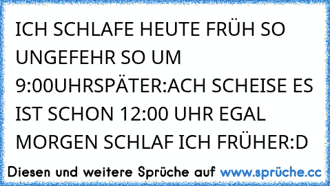 ICH SCHLAFE HEUTE FRÜH SO UNGEFEHR SO UM 9:00
UHR
SPÄTER:ACH SCHEISE ES IST SCHON 12:00 UHR EGAL MORGEN SCHLAF ICH FRÜHER
:D