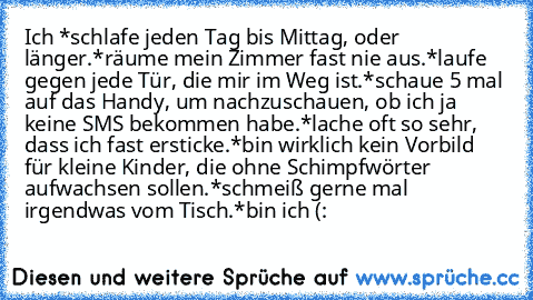 Ich 
*schlafe jeden Tag bis Mittag, oder länger.
*räume mein Zimmer fast nie aus.
*laufe gegen jede Tür, die mir im Weg ist.
*schaue 5 mal auf das Handy, um nachzuschauen, ob ich ja keine SMS bekommen habe.
*lache oft so sehr, dass ich fast ersticke.
*bin wirklich kein Vorbild für kleine Kinder, die ohne Schimpfwörter aufwachsen sollen.
*schmeiß gerne mal irgendwas vom Tisch.
*bin ich (: