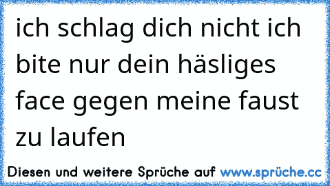 ich schlag dich nicht ich bite nur dein häsliges face gegen meine faust zu laufen