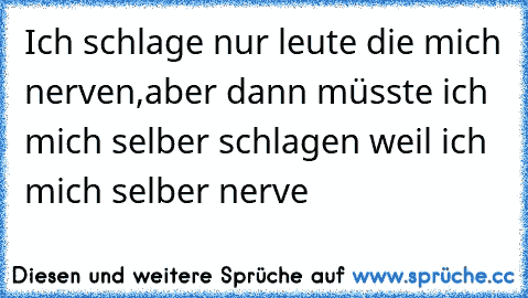 Ich schlage nur leute die mich nerven,aber dann müsste ich mich selber schlagen weil ich mich selber nerve