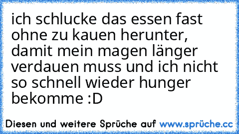 ich schlucke das essen fast ohne zu kauen herunter, damit mein magen länger verdauen muss und ich nicht so schnell wieder hunger bekomme :D