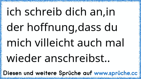 ich schreib dich an,in der hoffnung,dass du mich villeicht auch mal wieder anschreibst..