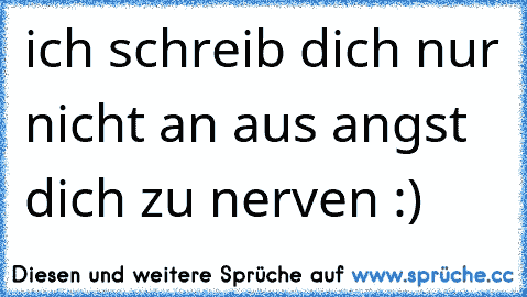 ich schreib dich nur nicht an aus angst dich zu nerven :)