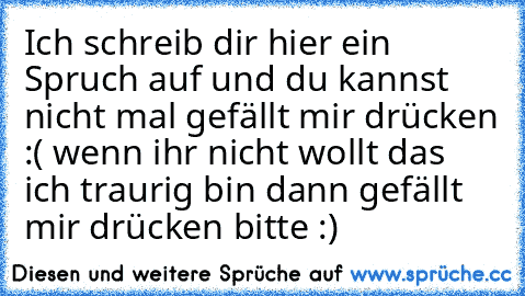 Ich schreib dir hier ein Spruch auf und du kannst nicht mal gefällt mir drücken :( 
wenn ihr nicht wollt das ich traurig bin dann gefällt mir drücken bitte :)