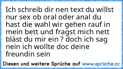 Ich schreib dir nen text du willst nur sex ob oral oder anal du hast die wahl wir gehen rauf in mein bett und fragst mich nett bläst du mir ein ? doch ich sag nein ich wollte doc deine freundin sein