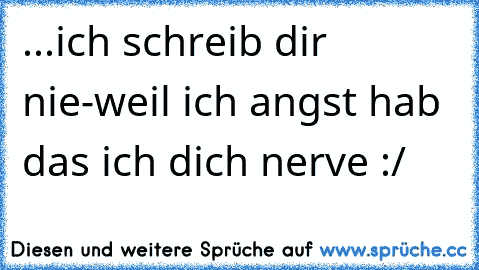 ...ich schreib dir nie-weil ich angst hab das ich dich nerve :/