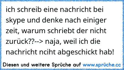 ich schreib eine nachricht bei skype und denke nach einiger zeit, warum schriebt der nicht zurück??--> naja, weil ich die nachricht nciht abgeschickt hab!