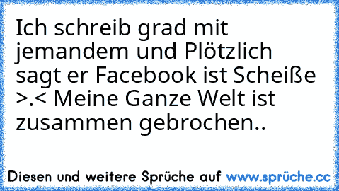 Ich schreib grad mit jemandem und Plötzlich sagt er Facebook ist Scheiße >.< Meine Ganze Welt ist zusammen gebrochen..