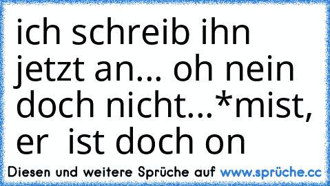 ich schreib ihn jetzt an... oh nein doch nicht...*mist, er  ist doch on