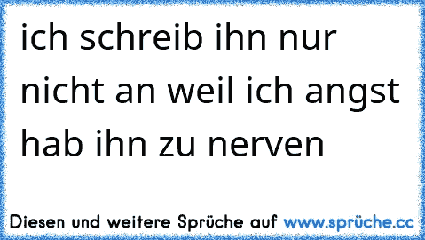 ich schreib ihn nur nicht an weil ich angst hab ihn zu nerven ♥