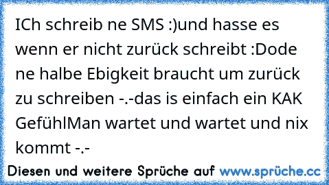 ICh schreib ne SMS :)
und hasse es wenn er nicht zurück schreibt :D
ode ne halbe Ebigkeit braucht um zurück zu schreiben -.-
das is einfach ein KAK Gefühl
Man wartet und wartet und nix kommt -.-