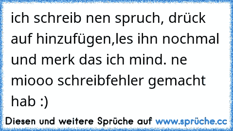 ich schreib nen spruch, drück auf hinzufügen,les ihn nochmal und merk das ich mind. ne miooo schreibfehler gemacht hab :)