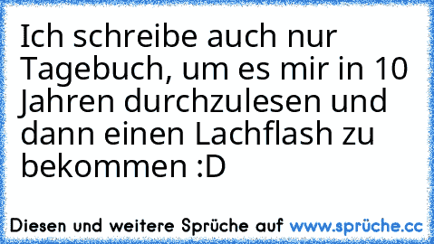 Ich schreibe auch nur Tagebuch, um es mir in 10 Jahren durchzulesen und dann einen Lachflash zu bekommen :D