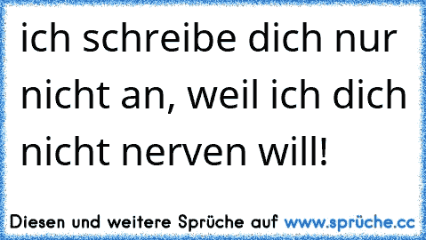 ich schreibe dich nur nicht an, weil ich dich nicht nerven will!