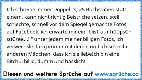 Ich schreibe immer Doppel-i's, 25 Buchstaben statt einem, kann nicht richtig Beistriche setzen, stell schlechte, schnell vor dem Spiegel gemachte Fotos auf Facebook, ich erwarte mir ein "biisT uur hüüpsCh süCzee...! ♥" unter jedem meiner billigen Fotos, ich verwechsle das g immer mit dem q und ich schreibe anderen Mädchen, dass ich sie liebe
Ich bin eine Bitch... billig, dumm und hässlich!