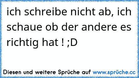 ich schreibe nicht ab, ich schaue ob der andere es richtig hat ! ;D