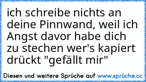 ich schreibe nichts an deine Pinnwand, weil ich Angst davor habe dich zu stechen ♥
wer's kapiert drückt "gefällt mir"