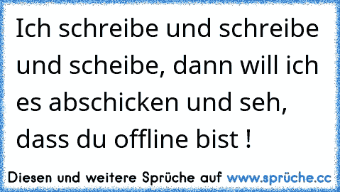 Ich schreibe und schreibe und scheibe, dann will ich es abschicken und seh, dass du offline bist !