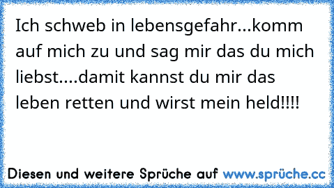 Ich schweb in lebensgefahr...komm auf mich zu und sag mir das du mich liebst....damit kannst du mir das leben retten und wirst mein held!!!!