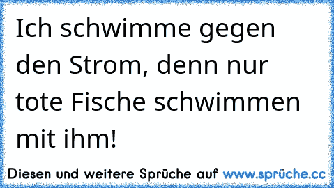 Ich schwimme gegen den Strom, denn nur tote Fische schwimmen mit ihm!