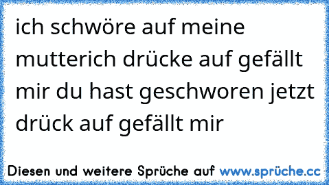 ich schwöre auf meine mutter
ich drücke auf gefällt mir 
du hast geschworen jetzt drück auf gefällt mir