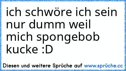 ich schwöre ich sein nur dumm weil mich spongebob kucke :D