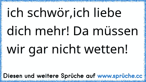 ich schwör,ich liebe dich mehr! Da müssen wir gar nicht wetten!