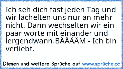 Ich seh dich fast jeden Tag und wir lächelten uns nur an mehr nicht. Dann wechselten wir ein paar worte mit einander und iergendwann.
BÄÄÄÄM - Ich bin verliebt. ♥